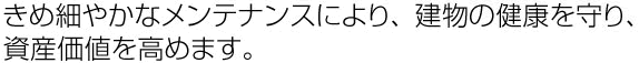 きめ細やかなメンテナンスにより、建物の健康を守り、資産価値を高めます。