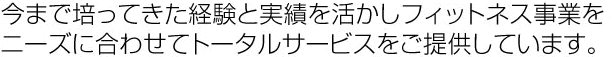 今まで培ってきた経験と実績を活かしフィットネス事業をニーズに合わせてトータルサービスをご提供しています。